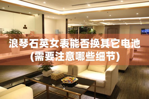 浪琴石英女表能否換其它電池(需要注意哪些細(xì)節(jié))