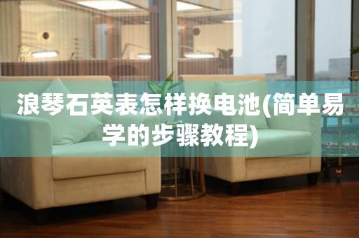 浪琴石英表怎樣換電池(簡單易學(xué)的步驟教程)