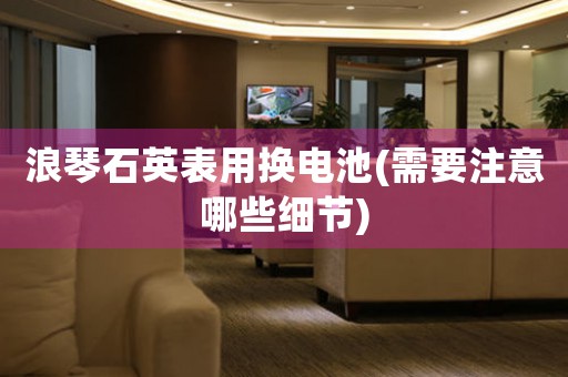 浪琴石英表用換電池(需要注意哪些細(xì)節(jié))