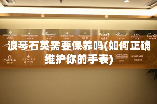 浪琴石英需要保養(yǎng)嗎(如何正確維護(hù)你的手表)