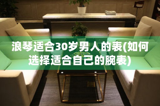 浪琴適合30歲男人的表(如何選擇適合自己的腕表)