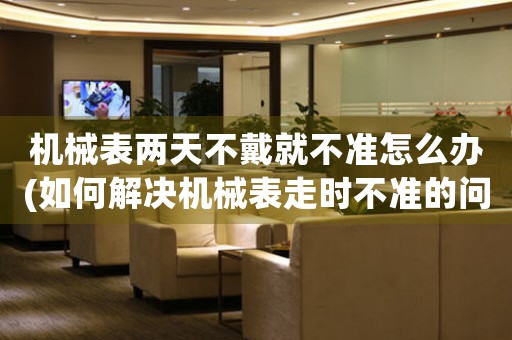 機械表兩天不戴就不準(zhǔn)怎么辦(如何解決機械表走時不準(zhǔn)的問題)