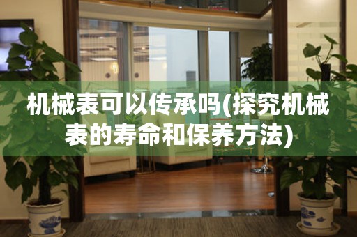 機械表可以傳承嗎(探究機械表的壽命和保養(yǎng)方法)