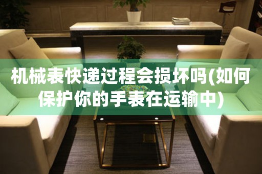 機(jī)械表快遞過程會(huì)損壞嗎(如何保護(hù)你的手表在運(yùn)輸中)