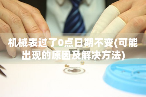 機(jī)械表過了0點日期不變(可能出現(xiàn)的原因及解決方法)