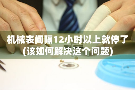 機(jī)械表間隔12小時以上就停了(該如何解決這個問題)