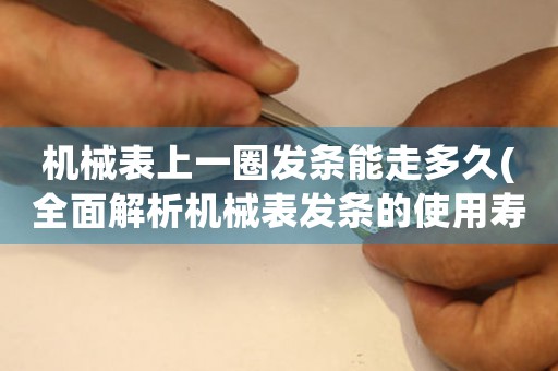 機(jī)械表上一圈發(fā)條能走多久(全面解析機(jī)械表發(fā)條的使用壽命與保養(yǎng)方法)。