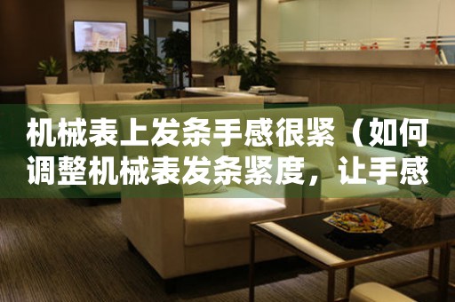 機(jī)械表上發(fā)條手感很緊（如何調(diào)整機(jī)械表發(fā)條緊度，讓手感更舒適）