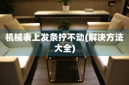 機(jī)械表上發(fā)條擰不動(解決方法大全)