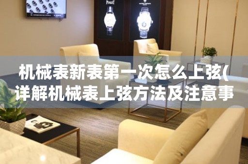 機械表新表第一次怎么上弦(詳解機械表上弦方法及注意事項)