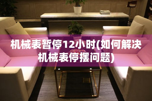 機械表暫停12小時(如何解決機械表停擺問題)