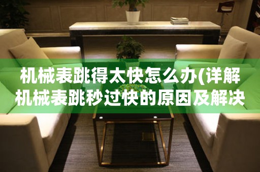 機(jī)械表跳得太快怎么辦(詳解機(jī)械表跳秒過(guò)快的原因及解決方法)