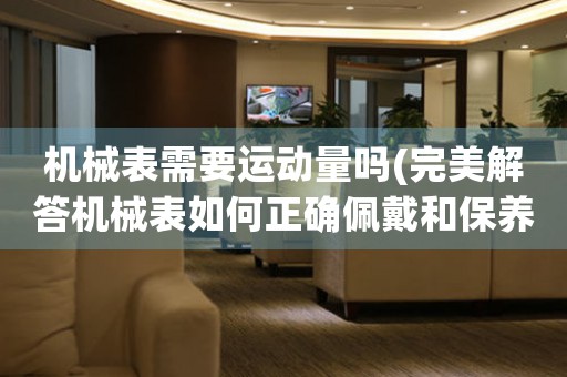 機(jī)械表需要運(yùn)動(dòng)量嗎(完美解答機(jī)械表如何正確佩戴和保養(yǎng))