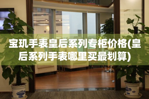 寶璣手表皇后系列專柜價格(皇后系列手表哪里買最劃算)