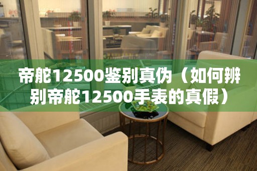 帝舵12500鑒別真?zhèn)危ㄈ绾伪鎰e帝舵12500手表的真假）