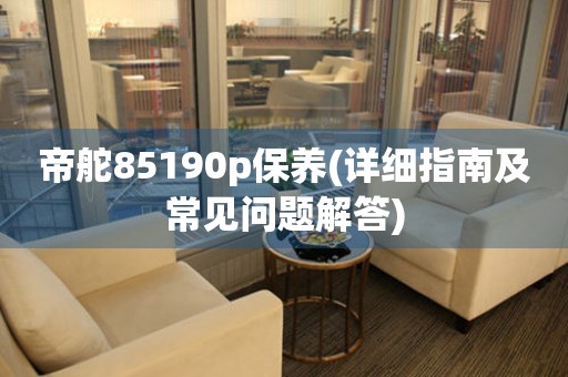 帝舵85190p保養(yǎng)(詳細(xì)指南及常見問題解答)