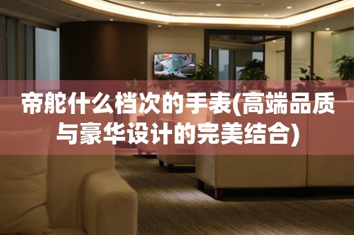 帝舵什么檔次的手表(高端品質(zhì)與豪華設(shè)計的完美結(jié)合)