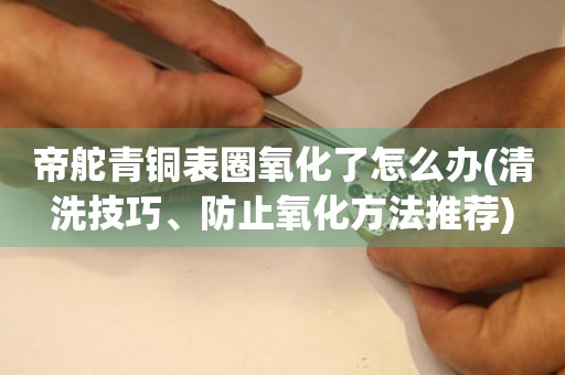 帝舵青銅表圈氧化了怎么辦(清洗技巧、防止氧化方法推薦)