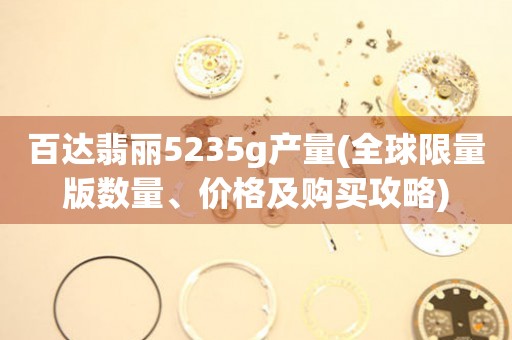 百達(dá)翡麗5235g產(chǎn)量(全球限量版數(shù)量、價格及購買攻略)