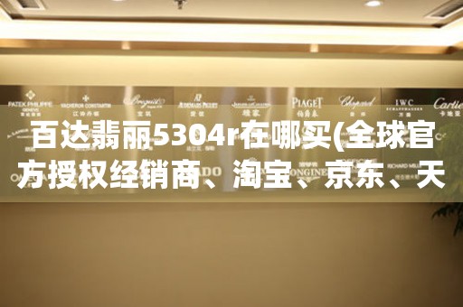 百達(dá)翡麗5304r在哪買(全球官方授權(quán)經(jīng)銷商、淘寶、京東、天貓、專賣店等購買指南)