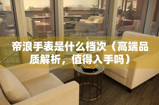 帝浪手表是什么檔次（高端品質(zhì)解析，值得入手嗎）