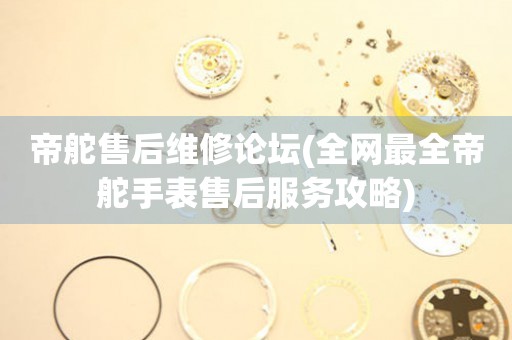 帝舵售后維修論壇(全網(wǎng)最全帝舵手表售后服務(wù)攻略)