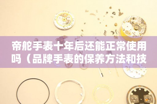 帝舵手表十年后還能正常使用嗎（品牌手表的保養(yǎng)方法和技巧）