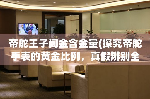 帝舵王子間金含金量(探究帝舵手表的黃金比例，真假辨別全攻略)