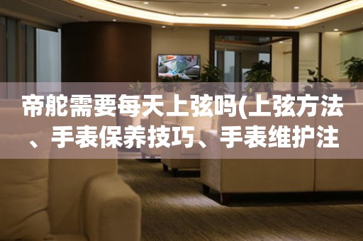 帝舵需要每天上弦嗎(上弦方法、手表保養(yǎng)技巧、手表維護注意事項)