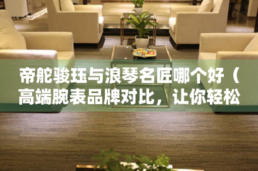 帝舵駿玨與浪琴名匠哪個好（高端腕表品牌對比，讓你輕松選購）