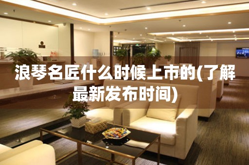浪琴名匠什么時候上市的(了解最新發(fā)布時間)