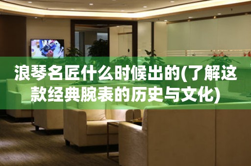 浪琴名匠什么時候出的(了解這款經(jīng)典腕表的歷史與文化)