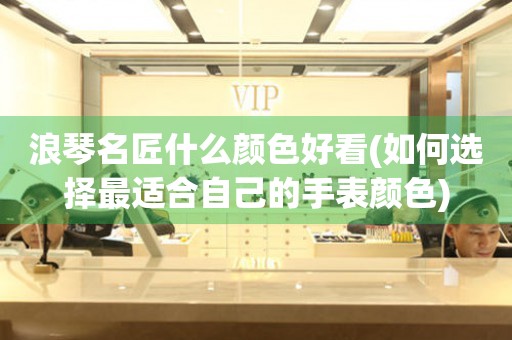 浪琴名匠什么顏色好看(如何選擇最適合自己的手表顏色)