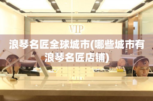 浪琴名匠全球城市(哪些城市有浪琴名匠店鋪)