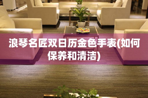 浪琴名匠雙日歷金色手表(如何保養(yǎng)和清潔)