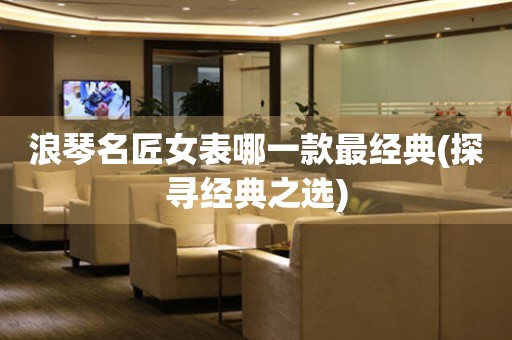 浪琴名匠女表哪一款最經(jīng)典(探尋經(jīng)典之選)