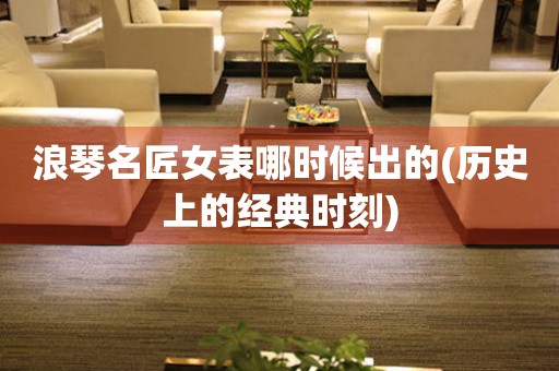 浪琴名匠女表哪時(shí)候出的(歷史上的經(jīng)典時(shí)刻)