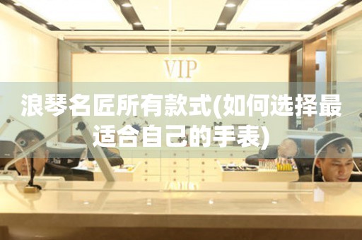浪琴名匠所有款式(如何選擇最適合自己的手表)
