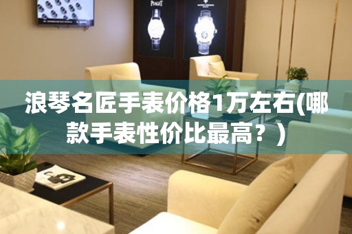 浪琴名匠手表價(jià)格1萬左右(哪款手表性價(jià)比最高？)