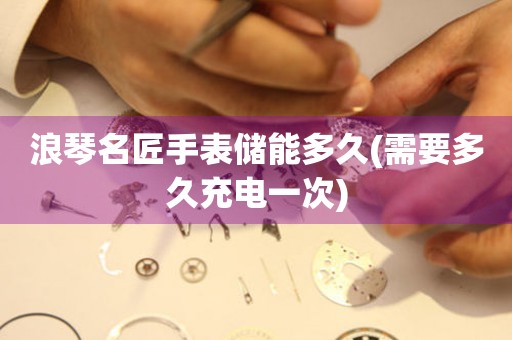 浪琴名匠手表儲(chǔ)能多久(需要多久充電一次)