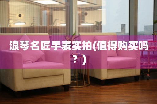 浪琴名匠手表實拍(值得購買嗎？)