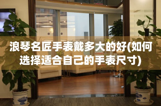 浪琴名匠手表戴多大的好(如何選擇適合自己的手表尺寸)