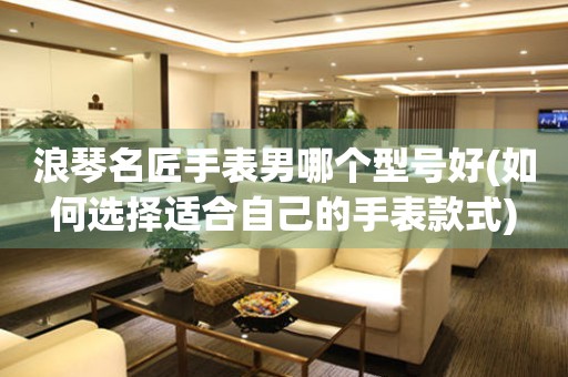 浪琴名匠手表男哪個型號好(如何選擇適合自己的手表款式)