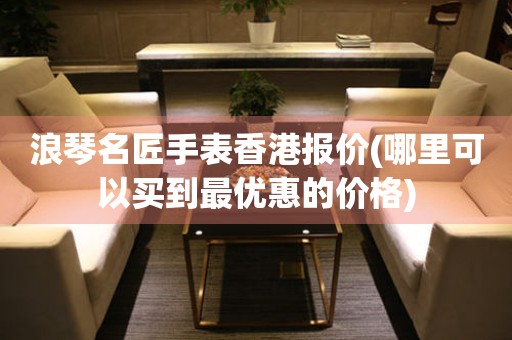 浪琴名匠手表香港報價(哪里可以買到最優(yōu)惠的價格)