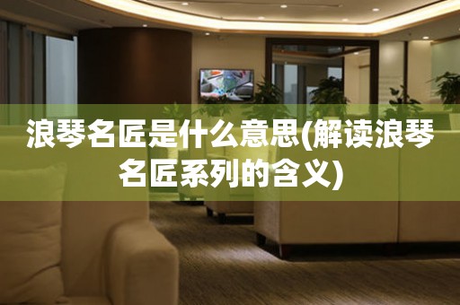 浪琴名匠是什么意思(解讀浪琴名匠系列的含義)