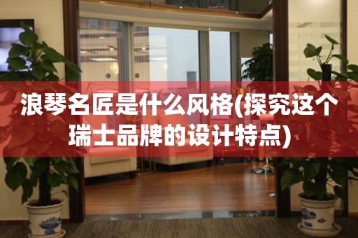 浪琴名匠是什么風(fēng)格(探究這個瑞士品牌的設(shè)計特點)