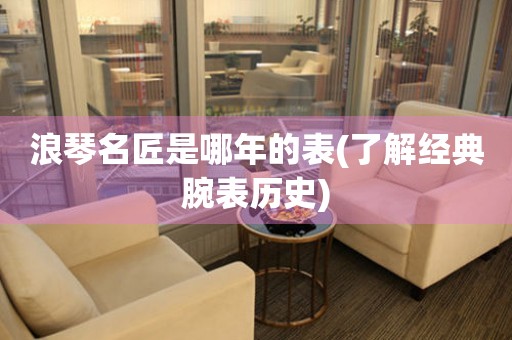 浪琴名匠是哪年的表(了解經(jīng)典腕表歷史)