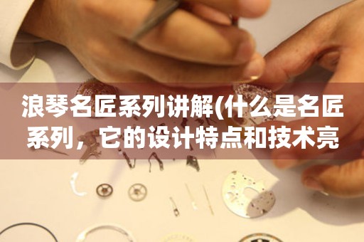 浪琴名匠系列講解(什么是名匠系列，它的設計特點和技術亮點是什么)