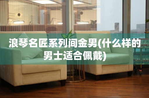 浪琴名匠系列間金男(什么樣的男士適合佩戴)