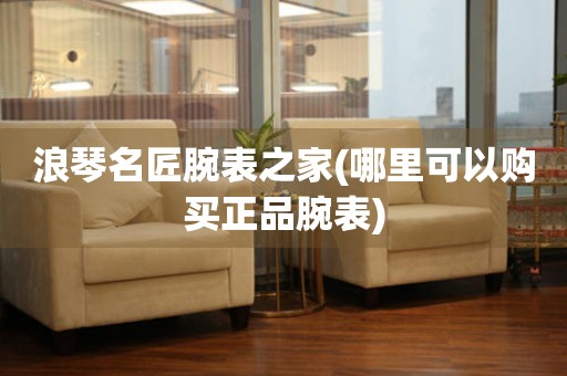 浪琴名匠腕表之家(哪里可以購買正品腕表)